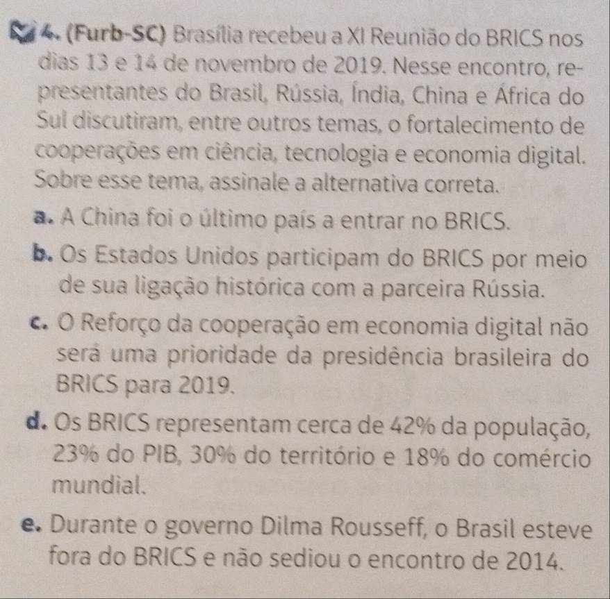 (Furb-SC) Brasília recebeu a XI Reunião do BRICS nos
dias 13 e 14 de novembro de 2019. Nesse encontro, re-
presentantes do Brasil, Rússia, Índia, China e África do
Sul discutiram, entre outros temas, o fortalecimento de
cooperações em ciência, tecnologia e economia digital.
Sobre esse tema, assinale a alternativa correta.
a. A China foi o último país a entrar no BRICS.
b. Os Estados Unidos participam do BRICS por meio
de sua ligação histórica com a parceira Rússia.
C O Reforço da cooperação em economia digital não
será uma prioridade da presidência brasileira do
BRICS para 2019.
d. Os BRICS representam cerca de 42% da população,
23% do PIB, 30% do território e 18% do comércio
mundial.
e. Durante o governo Dilma Rousseff, o Brasil esteve
fora do BRICS e não sediou o encontro de 2014.