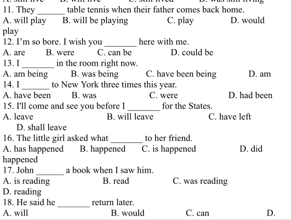 They _table tennis when their father comes back home.
A. will play B. will be playing C. play D. would
play
12. I’m so bore. I wish you _here with me.
A. are B. were C. can be D. could be
13. I_ in the room right now.
A. am being B. was being C. have been being D. am
14. I _to New York three times this year.
A. have been B. was C. were D. had been
15. I'll come and see you before I _for the States.
A. leave B. will leave C. have left
D. shall leave
16. The little girl asked what _to her friend.
A. has happened B. happened C. is happened D. did
happened
_
17. John a book when I saw him.
A. is reading B. read C. was reading
D. reading
18. He said he _return later.
A. will B. would C. can D.