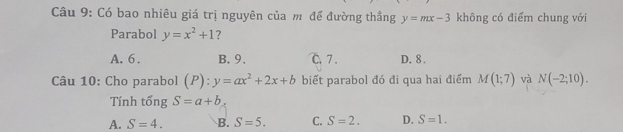 Có bao nhiêu giá trị nguyên của m để đường thẳng y=mx-3 không có điểm chung với
Parabol y=x^2+1 ?
A. 6. B. 9. C.7 . D. 8.
Câu 10: Cho parabol (P):y=ax^2+2x+b biết parabol đó đi qua hai điểm M(1;7) và N(-2;10). 
Tính tổng S=a+b
A. S=4. B. S=5. C. S=2. D. S=1.