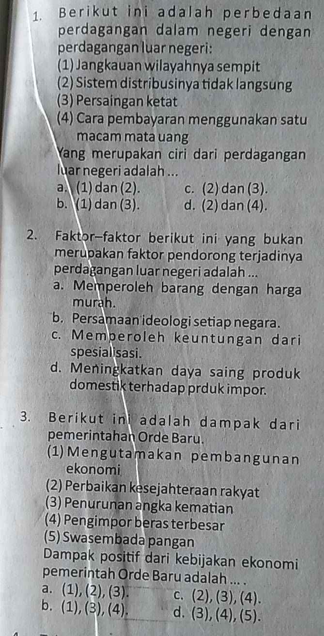 Berikut ini adalah perbedaan
perdagangan dalam negeri dengan
(1) Jangkauan wilayahnya sempit
(2) Sistem distribusinya tidak langsung
(3) Persaingan ketat
(4) Cara pembayaran menggunakan satu
macam mata uang
Yang merupakan ciri dari perdagangan
luar negeri adalah ...
a. (1) dan (2). c. (2) dan (3).
b. (1) dan (3). d. (2) dan (4).
2. Faktor-faktor berikut ini yang bukan
merupakan faktor pendorong terjadinya
perdagangan luar negeri adalah ...
a. Memperoleh barang dengan harga
murah.
b. Persamaan ideologi setiap negara.
c. Memperoleh keuntungan dari
spesialisasi.
domestik terhadap prduk impor.
3. Berikut ini adalah dampak dari
pemerintahan Orde Baru.
(1)Mengutamakan pembangunan
ekonomi
(2) Perbaikan kesejahteraan rakyat
(3) Penurunan angka kematian
(4) Pengimpor beras terbesar
(5) Swasembada pangan
Dampak positif dari kebijakan ekonomi
pemerintah Orde Baru adalah ... .
a. (1), (2),(3). c. (2), (3), (4).
b. (1), (3),(4). d. (3),(4), (5).