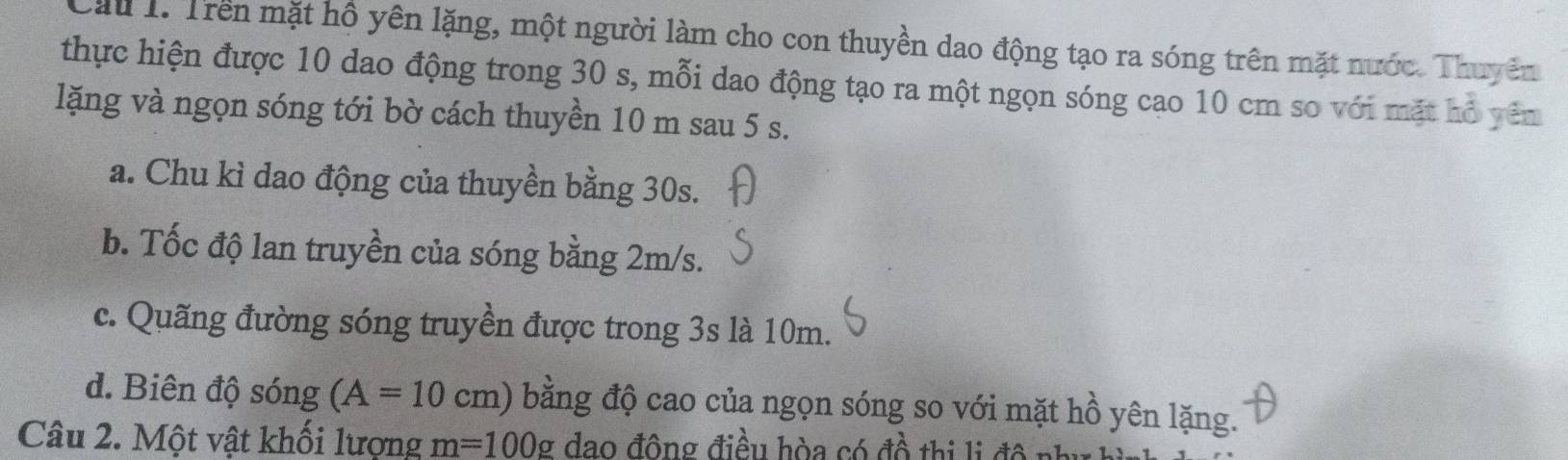 Cau 1. Trên mặt hồ yên lặng, một người làm cho con thuyền dao động tạo ra sóng trên mặt nước. Thuyên
thực hiện được 10 dao động trong 30 s, mỗi dao động tạo ra một ngọn sóng cao 10 cm so với mặt hồ yên
lặng và ngọn sóng tới bờ cách thuyền 10 m sau 5 s.
a. Chu kì dao động của thuyền bằng 30s.
b. Tốc độ lan truyền của sóng bằng 2m/s.
c. Quãng đường sóng truyền được trong 3s là 10m.
d. Biên độ sóng (A=10cm) bằng độ cao của ngọn sóng so với mặt hồ yên lặng.
Câu 2. Một vật khối lượng m=100g đao động điều hòa có đồ thị li đô như