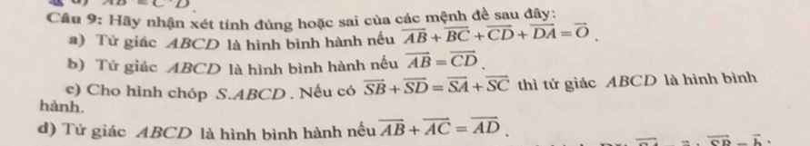 =CD
Câu 9: Hãy nhận xét tính đúng hoặc sai của các mệnh đề sau đây: 
a) Tử giác ABCD là hình bình hành nếu overline AB+overline BC+overline CD+overline DA=vector O. 
b) Tứ giác ABCD là hình bình hành nếu vector AB=vector CD. 
c) Cho hình chóp S. ABCD. Nếu có overline SB+overline SD=overline SA+overline SC thì tứ giác ABCD là hình bình 
hành. overline =overline CD-overline b. 
d) Tứ giác ABCD là hình bình hành nếu overline AB+overline AC=overline AD.