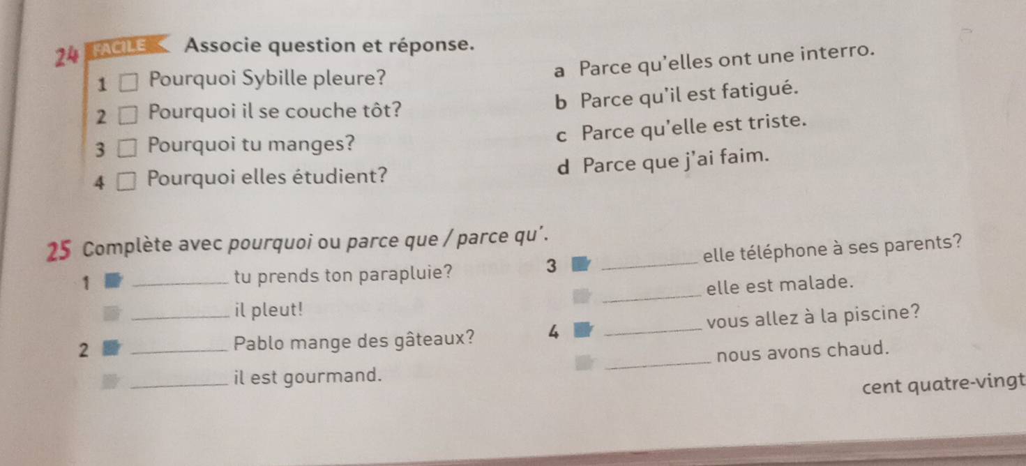 FACILE Associe question et réponse.
a Parce qu'elles ont une interro.
1 Pourquoi Sybille pleure?
b Parce qu'il est fatigué.
2 Pourquoi il se couche tôt?
c Parce qu'elle est triste.
3 Pourquoi tu manges?
d Parce que j’ai faim.
4 Pourquoi elles étudient?
25 Complète avec pourquoi ou parce que / parce qu’.
1 _tu prends ton parapluie? _elle téléphone à ses parents?
3
_
elle est malade.
il pleut!
_
2 __Pablo mange des gâteaux? 4 _vous allez à la piscine?
nous avons chaud.
_il est gourmand.
cent quatre-vingt