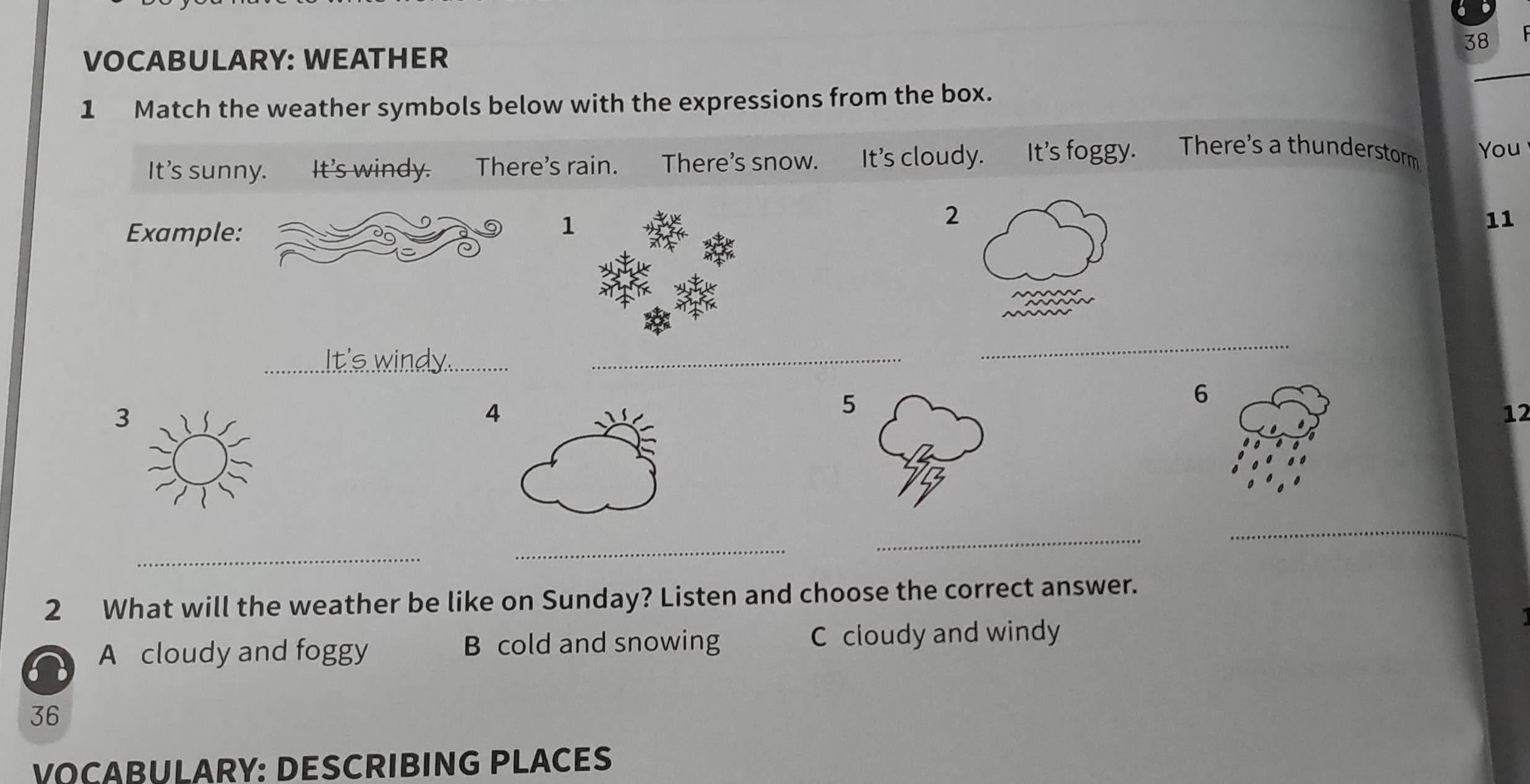 VOCABULARY: WEATHER
1 Match the weather symbols below with the expressions from the box.
It's sunny. It's windy. There's rain. There’s snow. It's cloudy. It's foggy. There's a thunderstorm You
2
Example:
1
11
_
_
_
6
3
4
5
12
_
_
_
_
2 What will the weather be like on Sunday? Listen and choose the correct answer.
A cloudy and foggy B cold and snowing C cloudy and windy
36
VOCABULARY: DESCRIBING PLACES