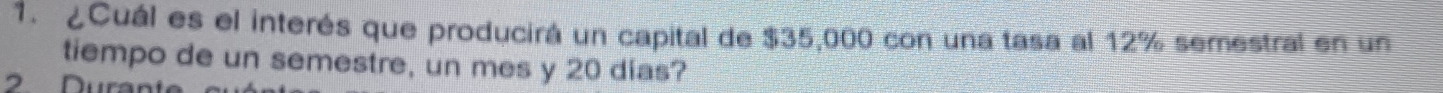 ¿Cuál es el interés que producirá un capital de $35,000 con una tasa al 12% semestral en un 
tiempo de un semestre, un mes y 20 dias? 
2 Durant