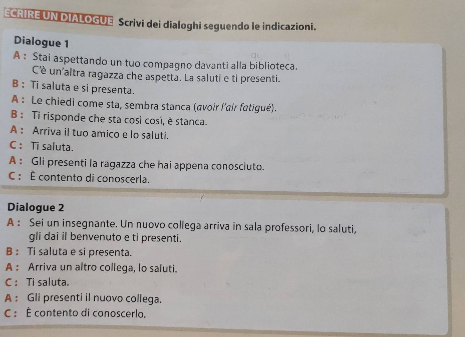 ECRIRE UN DIALOGUE Scrivi dei dialoghi seguendo le indicazioni. 
Dialogue 1 
A : Stai aspettando un tuo compagno davanti alla biblioteca. 
C'è un'altra ragazza che aspetta. La saluti e ti presenti. 
B : Ti saluta e si presenta. 
A : Le chiedi come sta, sembra stanca (avoir l’air fatigué). 
B : Ti risponde che sta così così, è stanca. 
A : Arriva il tuo amico e lo saluti. 
C : Ti saluta. 
A : Gli presenti la ragazza che hai appena conosciuto. 
C : È contento di conoscerla. 
Dialogue 2 
A : Sei un insegnante. Un nuovo collega arriva in sala professori, lo saluti, 
gli dai il benvenuto e ti presenti. 
B : Ti saluta e si presenta. 
A : Arriva un altro collega, lo saluti. 
C : Ti saluta. 
A : Gli presenti il nuovo collega. 
C : È contento di conoscerlo.