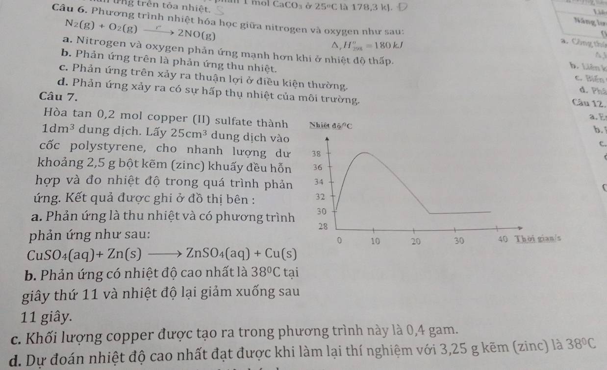 imol CaCO_3 Ở 25°C
Từng trên tỏa nhiệt. là 178,3 kJ.
L
Câu 6. Phương trình nhiệt hóa học giữa nitrogen và oxygen như sau:
Năng lư

H_(298)^o=180kJ
a. Công thứ
a. Nitrogen và oxygen phản ứng mạnh hơn khi ở nhiệt độ thấp.
N_2(g)+O_2(g)xrightarrow r22NO(g) b. Liên k
N3
b. Phản ứng trên là phản ứng thu nhiệt. d. Phâ
c. Biến
c. Phản ứng trên xảy ra thuận lợi ở điều kiện thường. Câu 12,
d. Phản ứng xảy ra có sự hấp thụ nhiệt của môi trường.
Câu 7. a. E
Hòa tan 0,2 mol copper (II) sulfate thành
b.
1dm^3 dung dịch. Lấy 25cm^3 dung dịch vào
C.
cốc polystyrene, cho nhanh lượng dư
khoảng 2,5 g bột kẽm (zinc) khuấy đều hỗn
hợp và đo nhiệt độ trong quá trình phản
ứng. Kết quả được ghi ở đồ thị bên :
a. Phản ứng là thu nhiệt và có phương trìn
phản ứng như sau:
CuSO_4(aq)+Zn(s)to ZnSO_4(aq)+Cu(s)
b. Phản ứng có nhiệt độ cao nhất là 38°C tại
giây thứ 11 và nhiệt độ lại giảm xuống sau
11 giây.
c. Khối lượng copper được tạo ra trong phương trình này là 0,4 gam.
d. Dự đoán nhiệt độ cao nhất đạt được khi làm lại thí nghiệm với 3,25 g kẽm (zinc) là 38°C