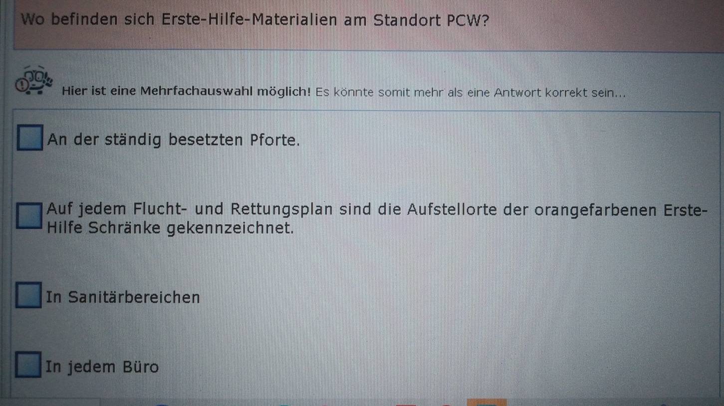 Wo befinden sich Erste-Hilfe-Materialien am Standort PCW?
Hier ist eine Mehrfachauswahl möglich! Es könnte somit mehr als eine Antwort korrekt sein...
An der ständig besetzten Pforte.
Auf jedem Flucht- und Rettungsplan sind die Aufstellorte der orangefarbenen Erste-
Hilfe Schränke gekennzeichnet.
In Sanitärbereichen
In jedem Büro