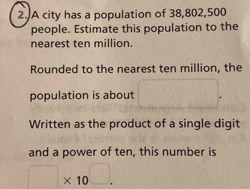 A city has a population of 38,802,500
people. Estimate this population to the 
nearest ten million. 
Rounded to the nearest ten million, the 
population is about □
Written as the product of a single digit 
and a power of ten, this number is
□ * 10^(□).