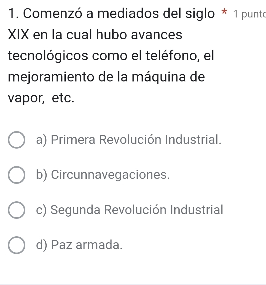 Comenzó a mediados del siglo * 1 punto
XIX en la cual hubo avances
tecnológicos como el teléfono, el
mejoramiento de la máquina de
vapor, etc.
a) Primera Revolución Industrial.
b) Circunnavegaciones.
c) Segunda Revolución Industrial
d) Paz armada.