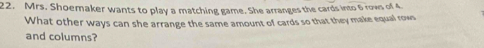 Mrs. Shoemaker wants to play a matching game. She arranges the cards into 6 rows of 4. 
What other ways can she arrange the same amount of cards so that they make equal rows 
and columns?
