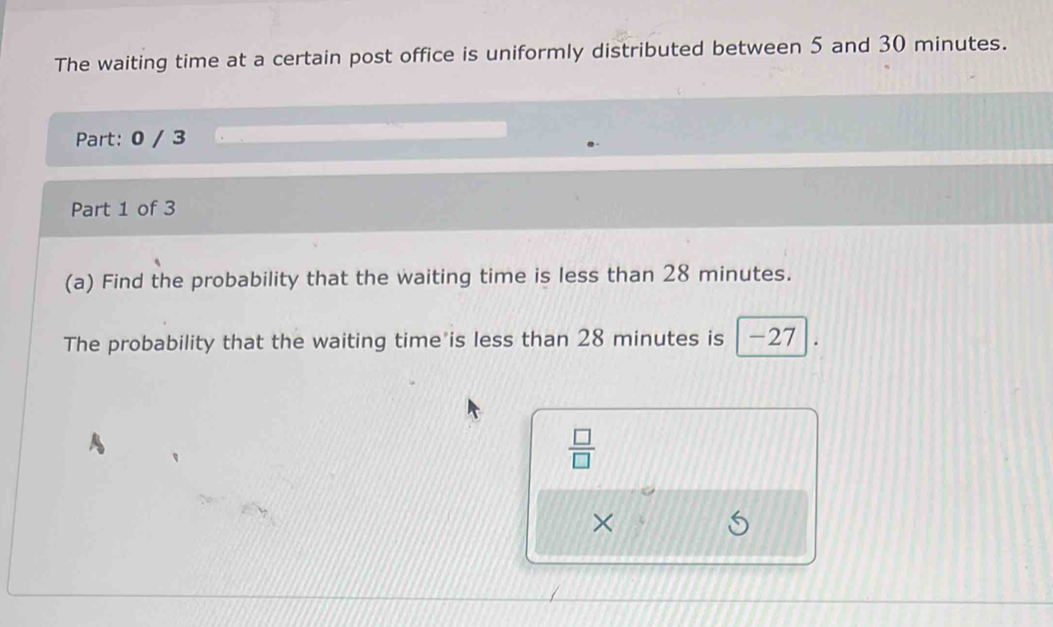 The waiting time at a certain post office is uniformly distributed between 5 and 30 minutes. 
Part: 0 / 3 
Part 1 of 3 
(a) Find the probability that the waiting time is less than 28 minutes. 
The probability that the waiting time is less than 28 minutes is -27
 □ /□  
×