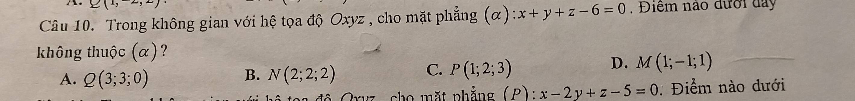 Q(1,2)
Câu 10. Trong không gian với hệ tọa độ Oxyz , cho mặt phẳng (α) :x+y+z-6=0. Điểm nào đưới đay
không thuộc (α)?
D. M(1;-1;1)
B.
A. Q(3;3;0) N(2;2;2)
C. P(1;2;3)
Gryz, cho mặt phẳng (P): x-2y+z-5=0 : Điểm nào dưới