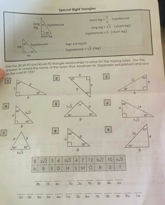 Special Right Triangles
short leg= 1/2 . hypotenuse
=sqrt(3). (short leg)
long leg
hypotenuse =2 - ( short leg )
45°
leg hypotenuse legs are equal
45° hypotenuse (leg)
leg
Use the 30-60-90 and 45-45-90 triangle rellationships to solve for the missing sides. Use the
on the road in 1927. answers to reveal the name of the team that Abraham M. Saperstein established and sent
3
2 
1
6
4
5 
8
9
7
8 2sqrt(2) 3 6 5sqrt(3) 4 7 12 8sqrt(2) 10 6sqrt(3)
A B E G H L M 。 R S T
__
_
_
_
__
_
_
8b 1b 4a 1b 2a 96 5b 4b 6a
__
__
__
_
__
__
_
_
3a 5b 8a 5a 4a 7a 2b Ba 7b 3b 4b 9a 1a