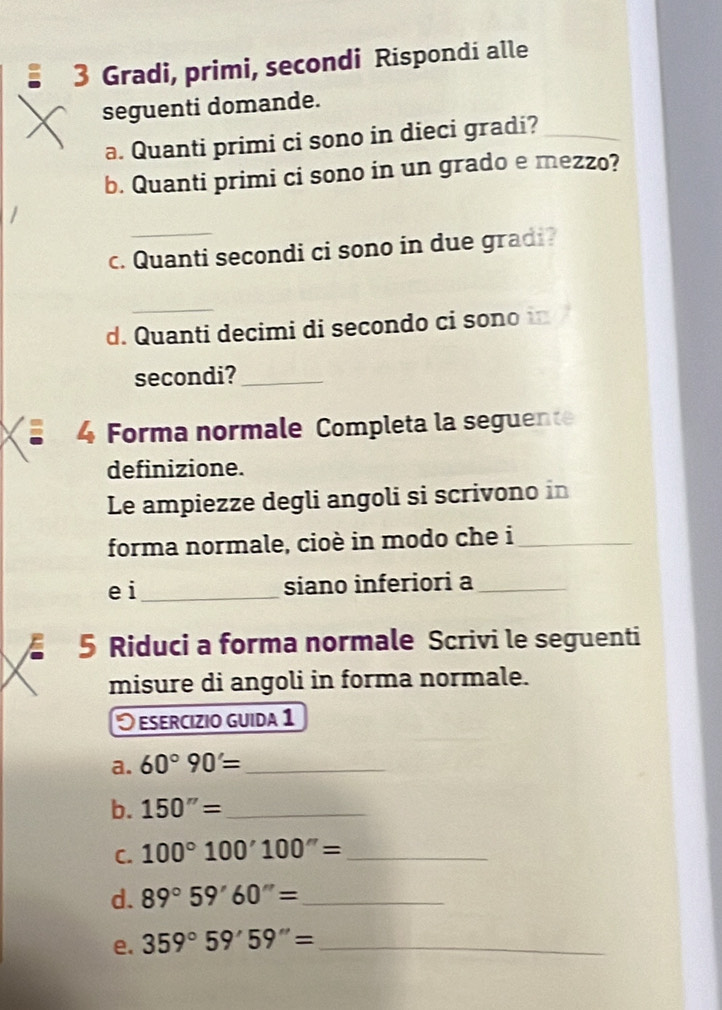 Gradi, primi, secondi Rispondi alle 
seguenti domande. 
a. Quanti primi ci sono in dieci gradi?_ 
b. Quanti primi ci sono in un grado e mezzo? 
_ 
c. Quanti secondi ci sono in due gradi? 
_ 
d. Quanti decimi di secondo ci sono in 
secondi?_ 
Forma normale Completa la seguente 
definizione. 
Le ampiezze degli angoli si scrivono in 
forma normale, cioè in modo che i_ 
e i_ siano inferiori a_ 
5 Riduci a forma normale Scrivi le seguenti 
misure di angoli in forma normale. 
O esercizio guida 1 
a. 60°90'= _ 
b. 150''= _ 
C. 100°100'100''= _ 
d. 89°59'60''= _ 
e. 359°59'59''= _