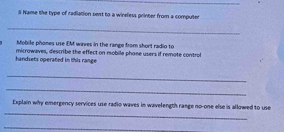 Ii Name the type of radiation sent to a wireless printer from a computer 
_ 
B Mobile phones use EM waves in the range from short radio to 
microwaves, describe the effect on mobile phone users if remote control 
handsets operated in this range 
_ 
_ 
_ 
Explain why emergency services use radio waves in wavelength range no-one else is allowed to use 
_