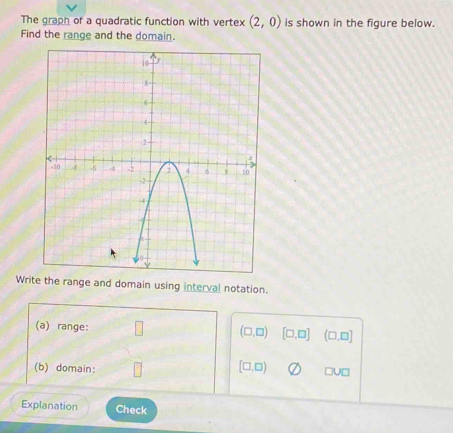 The graph of a quadratic function with vertex (2,0) is shown in the figure below. 
Find the range and the domain. 
Write the range and domain using interval notation. 
(a) range: (□ ,□ ) [□ ,□ ] (□ ,□ ]
(b) domain:
[□ ,□ ) □ U□
Explanation Check