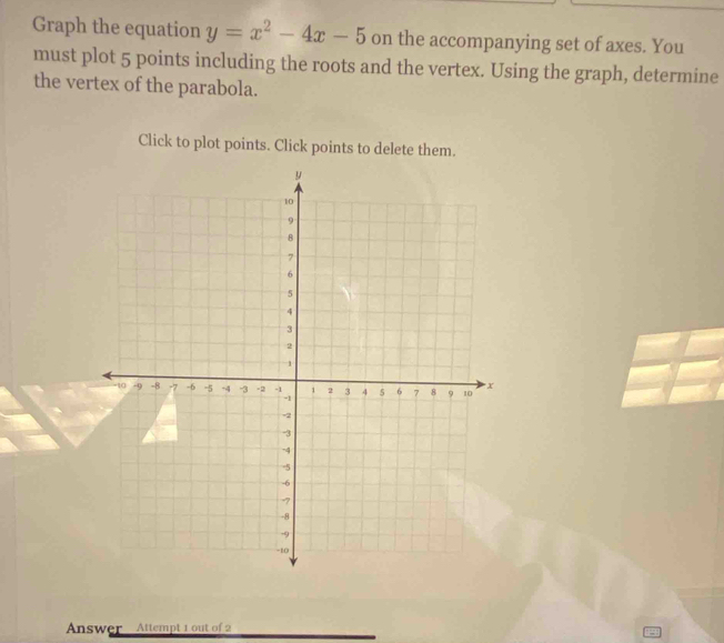 Graph the equation y=x^2-4x-5 on the accompanying set of axes. You 
must plot 5 points including the roots and the vertex. Using the graph, determine 
the vertex of the parabola. 
Click to plot points. Click points to delete them. 
Answer Attempt 1 out of 2