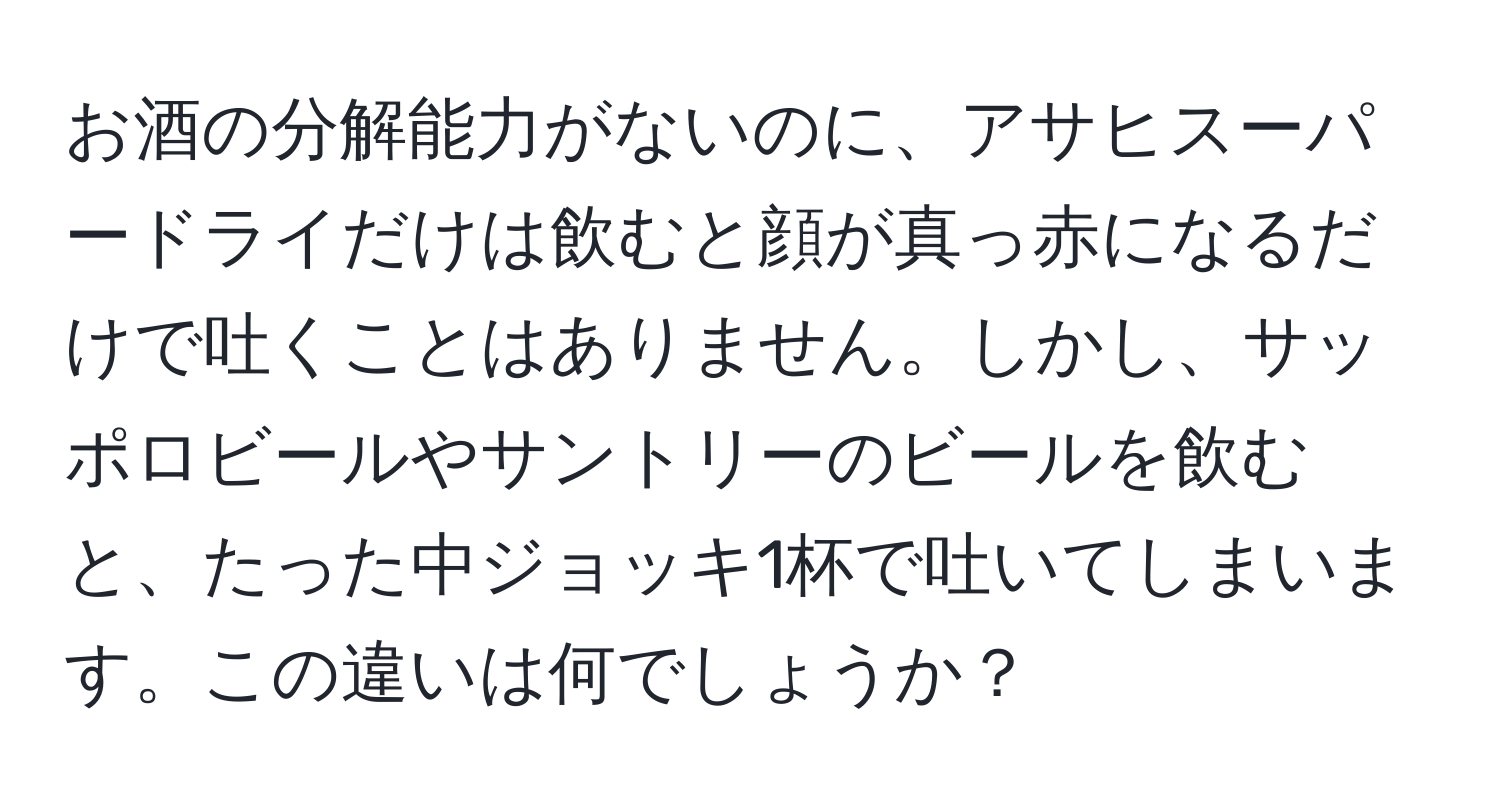 お酒の分解能力がないのに、アサヒスーパードライだけは飲むと顔が真っ赤になるだけで吐くことはありません。しかし、サッポロビールやサントリーのビールを飲むと、たった中ジョッキ1杯で吐いてしまいます。この違いは何でしょうか？