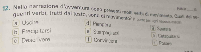 PUNTI 13
12. Nella narrazione d’avventura sono presenti molti verbi di movimento. Quali dei se-
guenti verbi, tratti dal testo, sono di movimento? (1 punto per ogni risposta esatta)
a Uscire
d Piangere ⑨Sparare
b Precipitarsi
eSparpagliarsi h Catapultarsi
c Descrivere f Convincere Posare