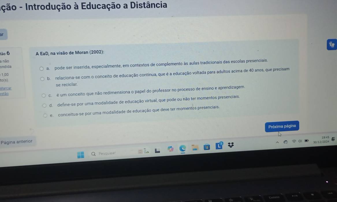 Ição - Introdução à Educação a Distância
ar
ta
tāo 6 A EaD, na visão de Moran (2002):
a não
ondida
a. pode ser inserida, especialmente, em contextos de complemento às aulas tradicionais das escolas presenciais.
to(s) be relaciona-se com o conceito de educação contínua, que é a educação voltada para adultos acima de 40 anos, que precisam
1,00
Marcar se reciclar.
estão
c. é um conceito que não redimensiona o papel do professor no processo de ensino e aprendizagem.
d. define-se por uma modalidade de educação virtual, que pode ou não ter momentos presenciais.
e conceitua-se por uma modalidade de educação que deve ter momentos presenciais.
Próxima página
19:45
Página anterior
30/12/2024
Pesquisar