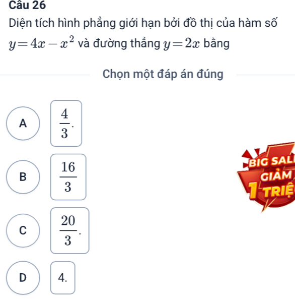 Diện tích hình phẳng giới hạn bởi đồ thị của hàm số
y=4x-x^2 và đường thẳng y=2x bằng
Chọn một đáp án đúng
A  4/3 .
B  16/3 
BiG SAL
gIảm
I triệ
C  20/3 .
D 4.