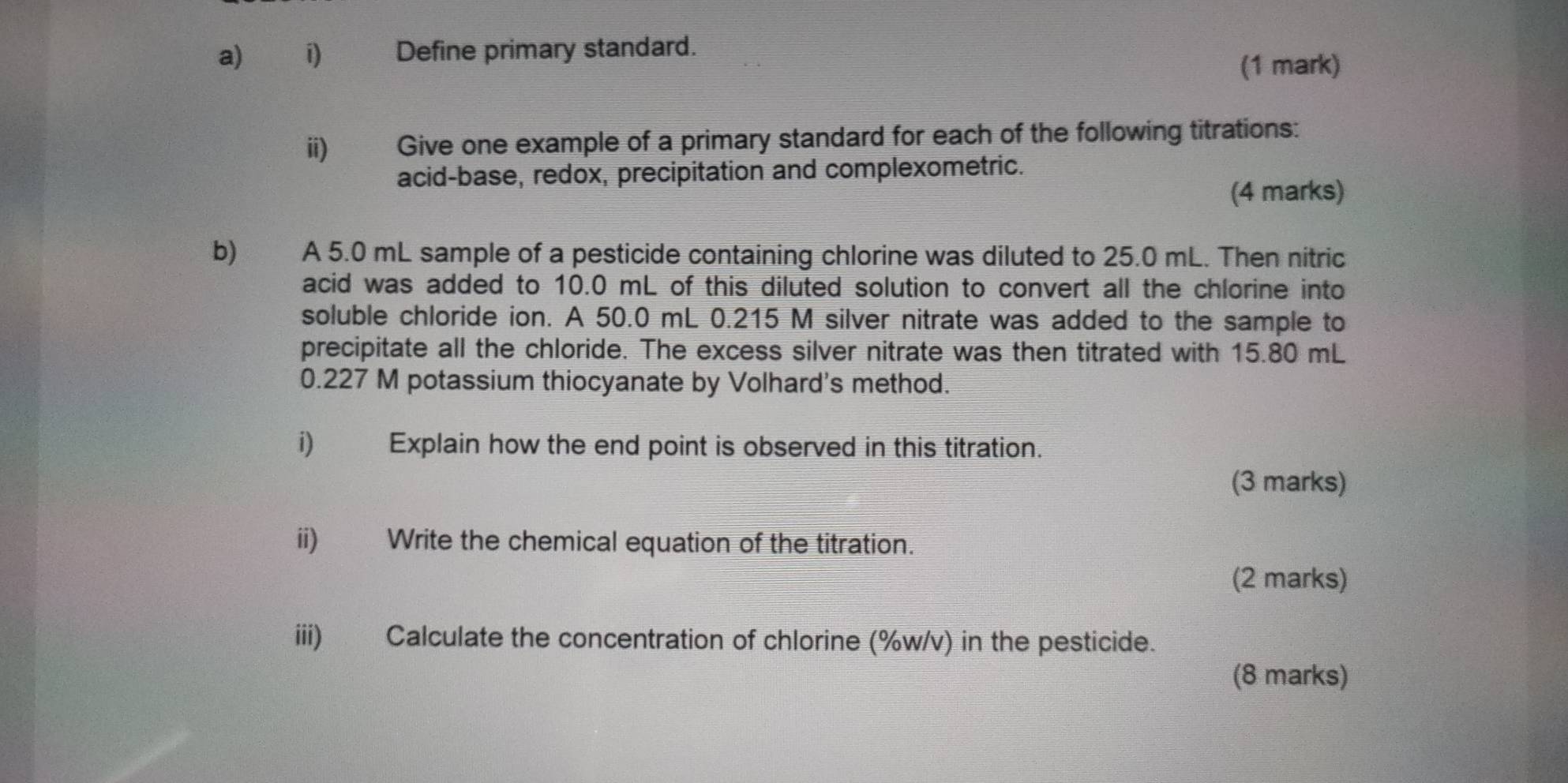 ⅱ) Define primary standard. 
(1 mark) 
ii) Give one example of a primary standard for each of the following titrations: 
acid-base, redox, precipitation and complexometric. 
(4 marks) 
b) A 5.0 mL sample of a pesticide containing chlorine was diluted to 25.0 mL. Then nitric 
acid was added to 10.0 mL of this diluted solution to convert all the chlorine into 
soluble chloride ion. A 50.0 mL 0.215 M silver nitrate was added to the sample to 
precipitate all the chloride. The excess silver nitrate was then titrated with 15.80 mL
0.227 M potassium thiocyanate by Volhard's method. 
i) Explain how the end point is observed in this titration. 
(3 marks) 
ii) Write the chemical equation of the titration. 
(2 marks) 
iii) Calculate the concentration of chlorine (%w/v) in the pesticide. 
(8 marks)