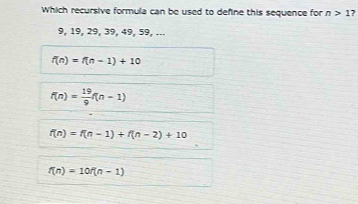 Which recursive formula can be used to define this sequence for n>1
9, 19, 29, 39, 49, 59, ...
f(n)=f(n-1)+10
f(n)= 19/9 f(n-1)
f(n)=f(n-1)+f(n-2)+10
f(n)=10f(n-1)