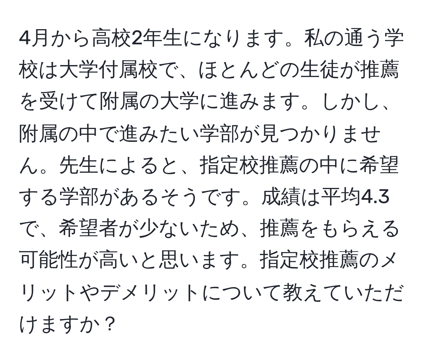 4月から高校2年生になります。私の通う学校は大学付属校で、ほとんどの生徒が推薦を受けて附属の大学に進みます。しかし、附属の中で進みたい学部が見つかりません。先生によると、指定校推薦の中に希望する学部があるそうです。成績は平均4.3で、希望者が少ないため、推薦をもらえる可能性が高いと思います。指定校推薦のメリットやデメリットについて教えていただけますか？