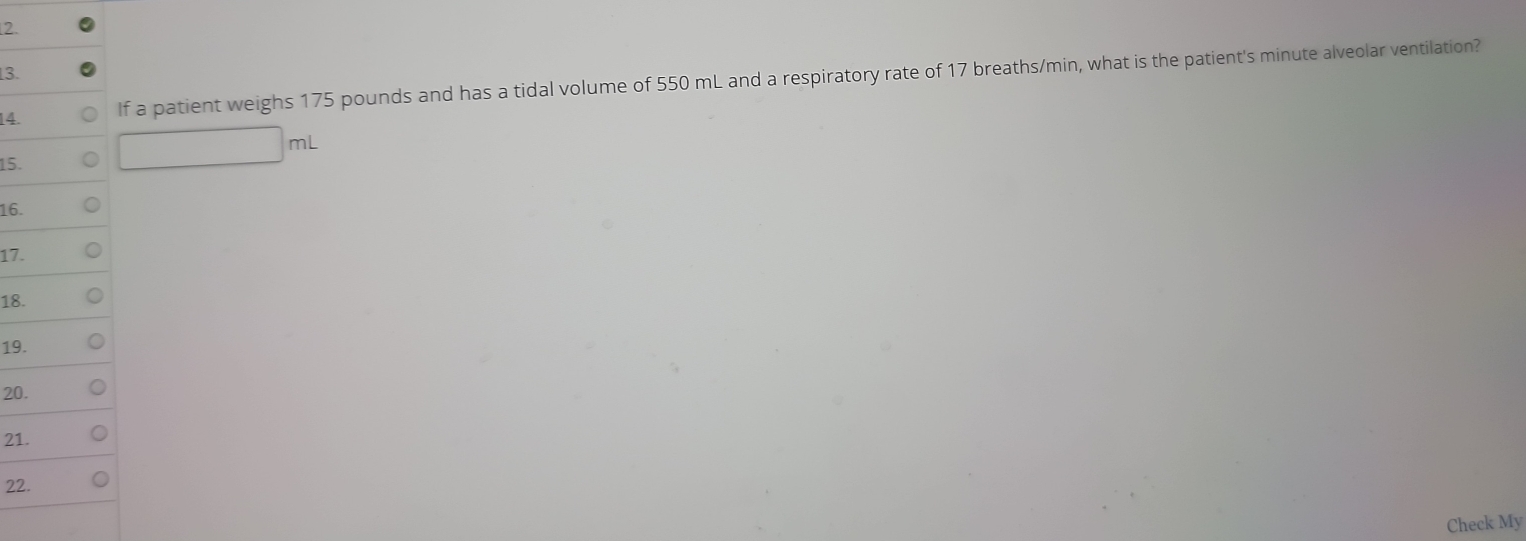 If a patient weighs 175 pounds and has a tidal volume of 550 mL and a respiratory rate of 17 breaths/min, what is the patient's minute alveolar ventilation? 
15. 
16. 
17. 
18. 
19. 
20. 
21. 
22. 
Check My