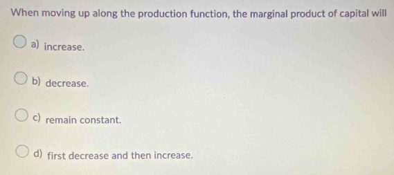 When moving up along the production function, the marginal product of capital will
a) increase.
b) decrease.
c) remain constant.
d) first decrease and then increase.