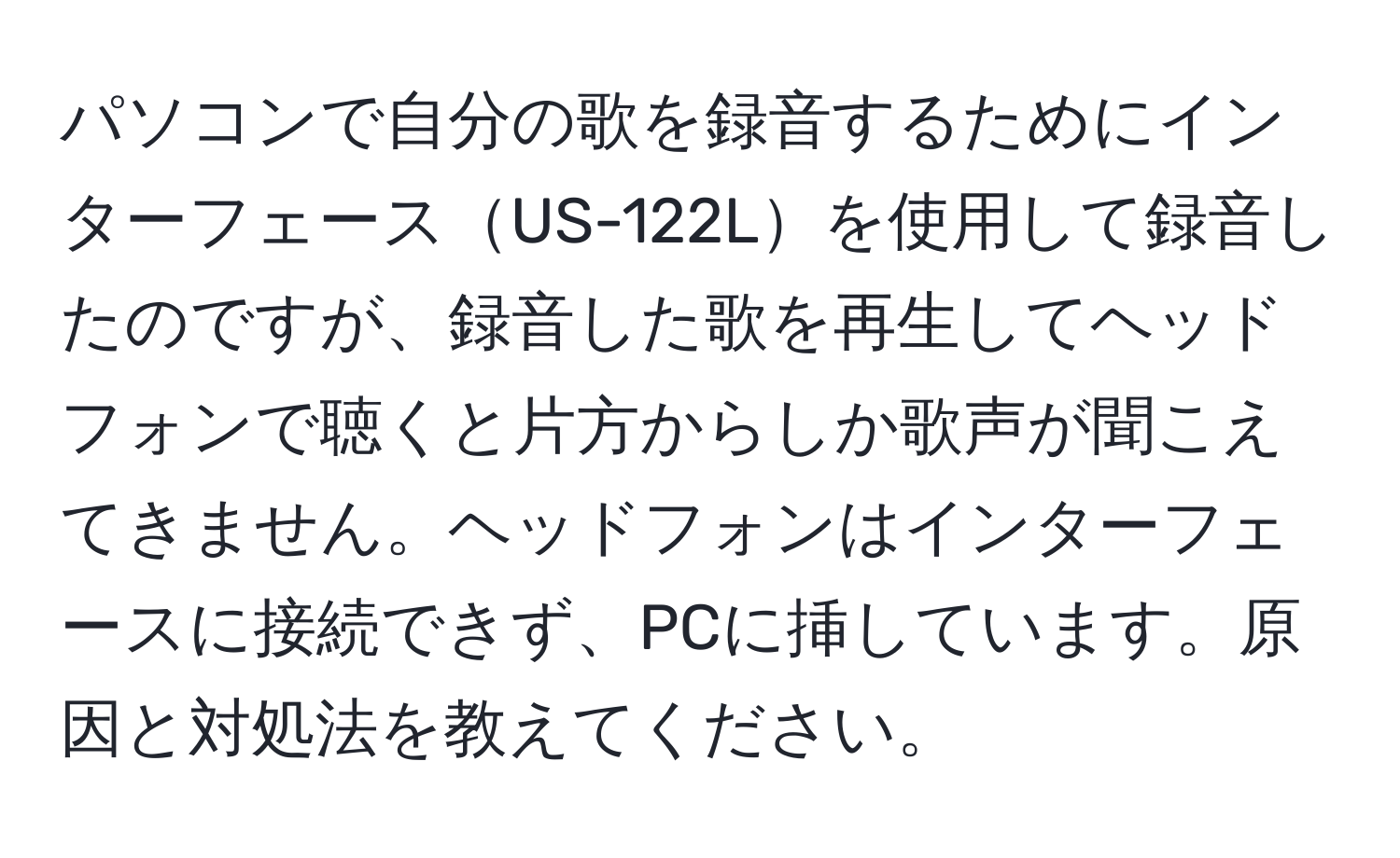 パソコンで自分の歌を録音するためにインターフェースUS-122Lを使用して録音したのですが、録音した歌を再生してヘッドフォンで聴くと片方からしか歌声が聞こえてきません。ヘッドフォンはインターフェースに接続できず、PCに挿しています。原因と対処法を教えてください。