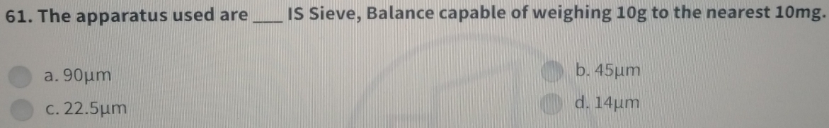The apparatus used are_ IS Sieve, Balance capable of weighing 10g to the nearest 10mg.
a. 90μm b. 45μm
c. 22.5μm
d. 14µm