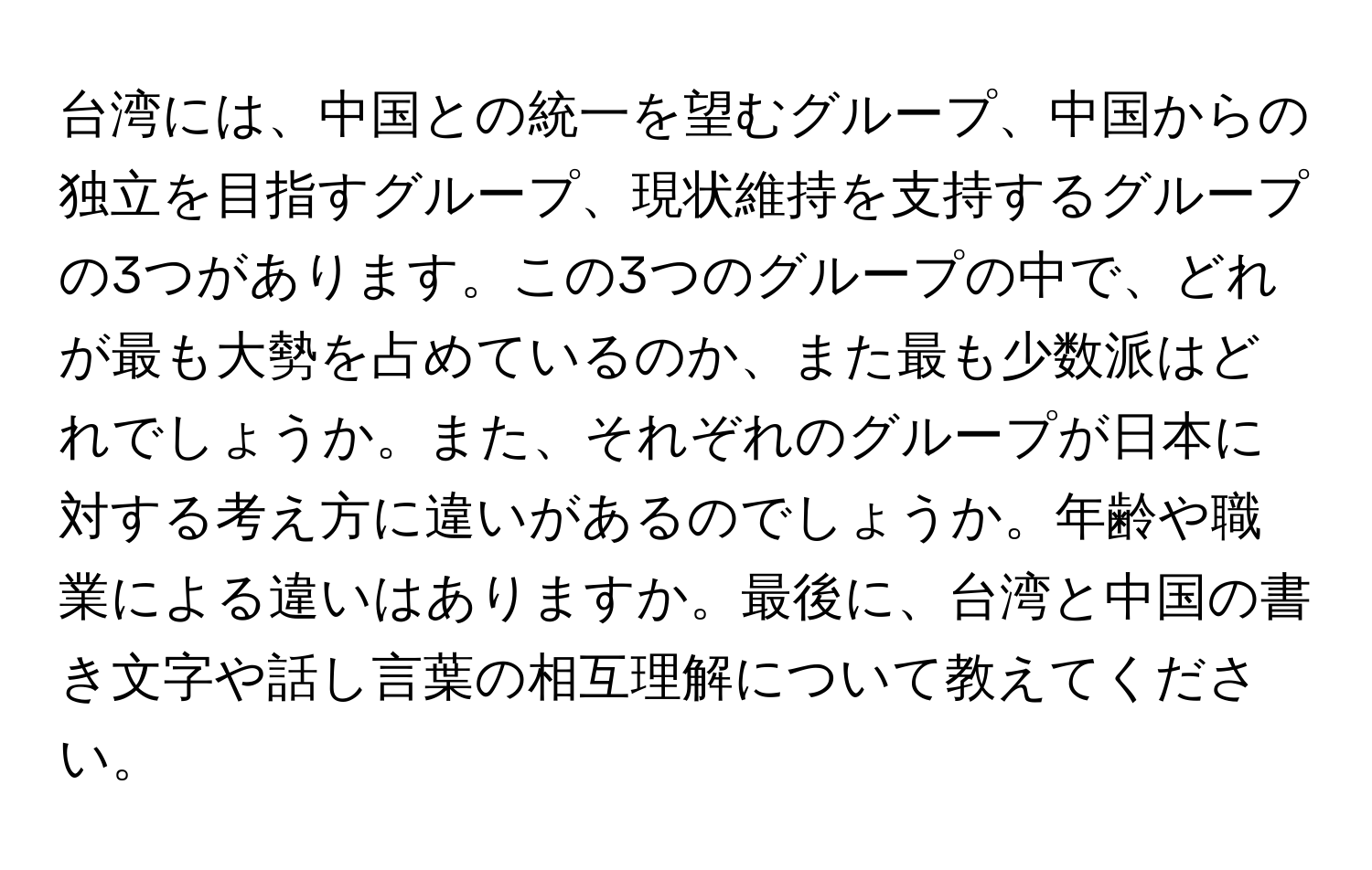 台湾には、中国との統一を望むグループ、中国からの独立を目指すグループ、現状維持を支持するグループの3つがあります。この3つのグループの中で、どれが最も大勢を占めているのか、また最も少数派はどれでしょうか。また、それぞれのグループが日本に対する考え方に違いがあるのでしょうか。年齢や職業による違いはありますか。最後に、台湾と中国の書き文字や話し言葉の相互理解について教えてください。