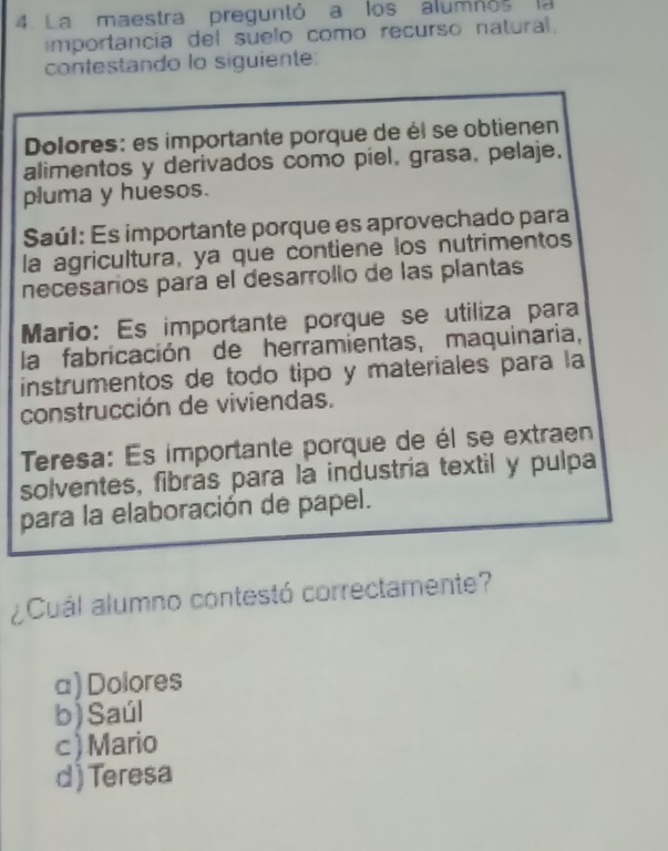 La maestra preguntó a los alumnós la
importancia del suelo como recurso natural.
contestando lo siguiente:
Dolores: es importante porque de él se obtienen
alimentos y derivados como píel, grasa, pelaje.
pluma y huesos.
Saúl: Es importante porque es aprovechado para
la agricultura, ya que contiene los nutrimentos
necesarios para el desarrolio de las plantas
Mario: Es importante porque se utiliza para
la fabricación de herramientas, maquinaria,
instrumentos de todo tipo y materiales para la
construcción de viviendas.
Teresa: Es importante porque de él se extraen
solventes, fibrás para la industría textil y pulpa
para la elaboración de papel.
¿Cuál alumno contestó correctamente?
a) Dolores
b) Saúl
c)Mario
d ) Teresa