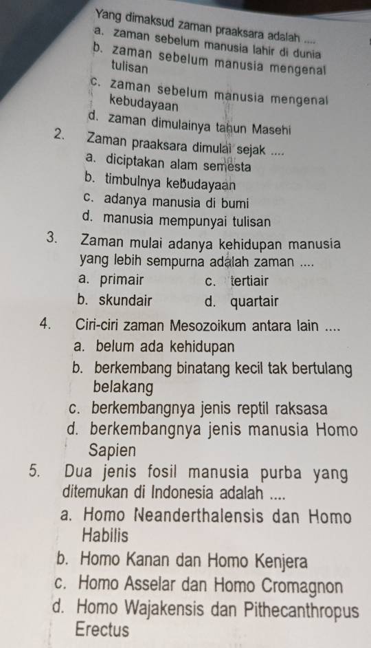 Yang dimaksud zaman praaksara adalah ....
a. zaman sebelum manusia lahir di dunia
b. zaman sebelum manusia mengenal
tulisan
c. zaman sebelum manusia mengenal
kebudayaan
d. zaman dimulainya tahun Masehi
2. Zaman praaksara dimulai sejak ....
a. diciptakan alam semesta
b. timbulnya kebudayaan
c. adanya manusia di bumi
d. manusia mempunyai tulisan
3. Zaman mulai adanya kehidupan manusia
yang lebih sempurna adalah zaman ....
a. primair c. tertiair
b. skundair d. quartair
4. Ciri-ciri zaman Mesozoikum antara lain ....
a. belum ada kehidupan
b. berkembang binatang kecil tak bertulang
belakang
c. berkembangnya jenis reptil raksasa
d. berkembangnya jenis manusia Homo
Sapien
5. Dua jenis fosil manusia purba yang
ditemukan di Indonesia adalah ....
a. Homo Neanderthalensis dan Homo
Habilis
b. Homo Kanan dan Homo Kenjera
c. Homo Asselar dan Homo Cromagnon
d. Homo Wajakensis dan Pithecanthropus
Erectus