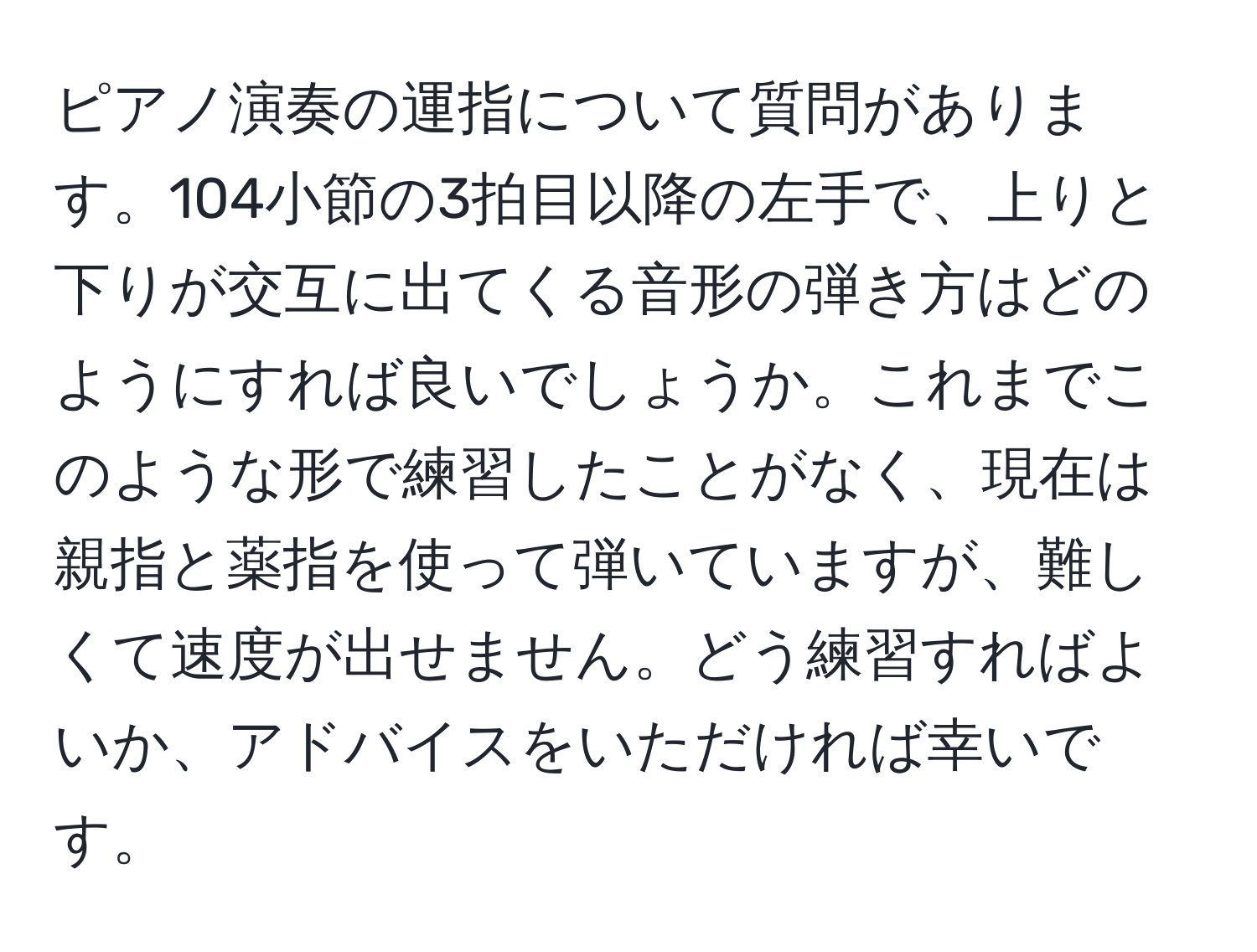 ピアノ演奏の運指について質問があります。104小節の3拍目以降の左手で、上りと下りが交互に出てくる音形の弾き方はどのようにすれば良いでしょうか。これまでこのような形で練習したことがなく、現在は親指と薬指を使って弾いていますが、難しくて速度が出せません。どう練習すればよいか、アドバイスをいただければ幸いです。