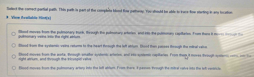 Select the correct partial path. This path is part of the complete blood flow pathway. You should be able to trace flow starting in any location.
View Available Hint(s)
Blood moves from the pulmonary trunk, through the pulmonary arteries, and into the pulmonary capillaries. From there it moves through the
pulmonary veins into the right atrium.
Blood from the systemic veins returns to the heart through the left atrium. Blood then passes through the mitral valve.
Blood moves from the aorta, through smaller systemic arteries, and into systemic capillaries. From them it moves through systemic veins, into the
right atrium, and through the tricuspid valve.
Blood moves from the pulmonary artery into the left atrium. From there, it passes through the mitral valve into the left ventricle.