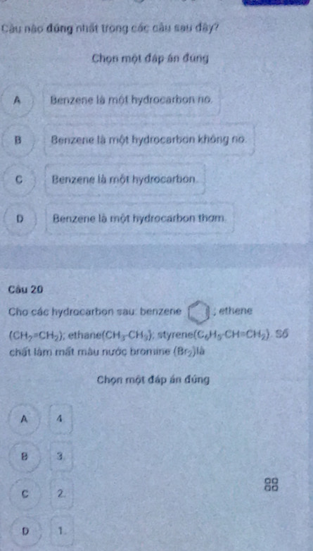 Cầu nào đứng nhất trong các cầu sau đây?
Chọn một đáp án đúng
A Benzene là một hydrocarbon no.
B Benzene là một hydrocarbon không no.
C Benzene là một hydrocarbon.
D Benzene là một hydrocarbon thơm
Câu 20
Cho các hydrocarbon sau: benzene ; ethene
(CH_2=CH_2); ethane (CH_3CH_3) styree (C_6H_5-CH=CH_2). Số
chất làm mất màu nước bromine (Br_2)la
Chọn một đáp án đứng
A 4
B 3.
C 2.
D 1.