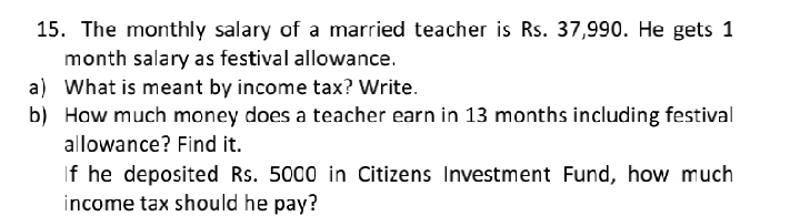 The monthly salary of a married teacher is Rs. 37,990. He gets 1
month salary as festival allowance. 
a) What is meant by income tax? Write. 
b) How much money does a teacher earn in 13 months including festival 
allowance? Find it. 
If he deposited Rs. 5000 in Citizens Investment Fund, how much 
income tax should he pay?