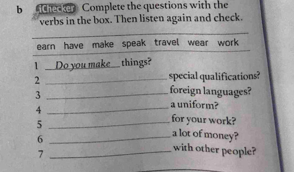 ichecker Complete the questions with the 
verbs in the box. Then listen again and check. 
earn have make speak travel wear work 
1 Do you make. things? 
_2 
special qualifications? 
_3 
foreign languages? 
4 
_a uniform? 
for your work? 
5 __a lot of money? 
6 _with other people? 
7