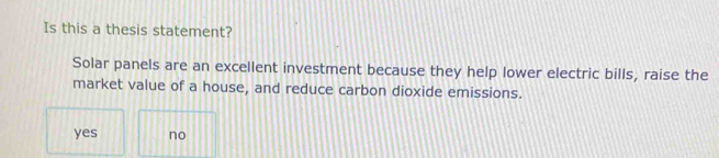 Is this a thesis statement?
Solar panels are an excellent investment because they help lower electric bills, raise the
market value of a house, and reduce carbon dioxide emissions.
yes no