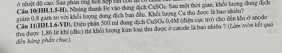 ở nhiệt độ cao. Sau phản ứng hồn hợp rần con lại có 
Câu 10 (HH.1.5-H). Nhúng thanh Fe vào dung dịch Cư SO_4 1. Sau một thời gian, khối lượng dung dịch 
giảm 0,8 gam so với khối lượng dung dịch ban đầu. Khối lượng Cu thu được là bao nhiêu? 
Câu 11(HH. 1.6-VD). Điện phân 500 ml dung dịch CuSO_40,4M (điện cực trơ) cho đến khi ở anode 
thu được 1,86 lit khí (đkc) thì khối lượng kim loại thu được ở catode là bao nhiêu ? (Làm tròn kết quả 
đến hàng phần chục).