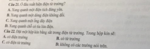 Ở đầu xuất hiện điện từ trường?
A. Xung quanh một điện tích đứng yên.
B. Xung quanh một dòng điện không đổi.
C. Xung quanh một ống dây điện
D. Xung quanh chỗ có tia lửa điện.
Câu 22. Đặt một hộp kín bằng sắt trong điện từ trường. Trong hộp kín sẽ:
A. có điện trường B. có từ trường
C. có điện từ trường D. không có các trường nói trên.