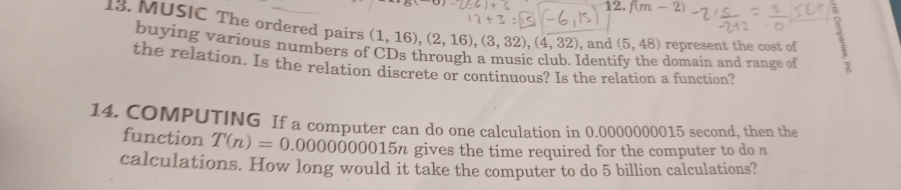 f(m-2)
13. MUSIC The ordered pairs (1,16), (2,16), (3,32), (4,32) , and (5,48) represent the cost of 
buying various numbers of 
Identi domain and range of 
1 
the relation. Is the relation discrete or continuous? Is the relation a function? 
14. COMPUTING If a computer can do one calculation in 0.0000000015 second, then the 
function T'(n)=0.0000000015n a gives the time required for the computer to do n
calculations. How long would it take the computer to do 5 billion calculations?