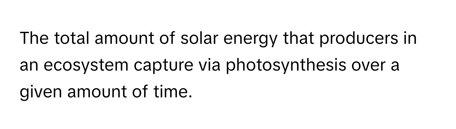 The total amount of solar energy that producers in an ecosystem capture via photosynthesis over a given amount of time.