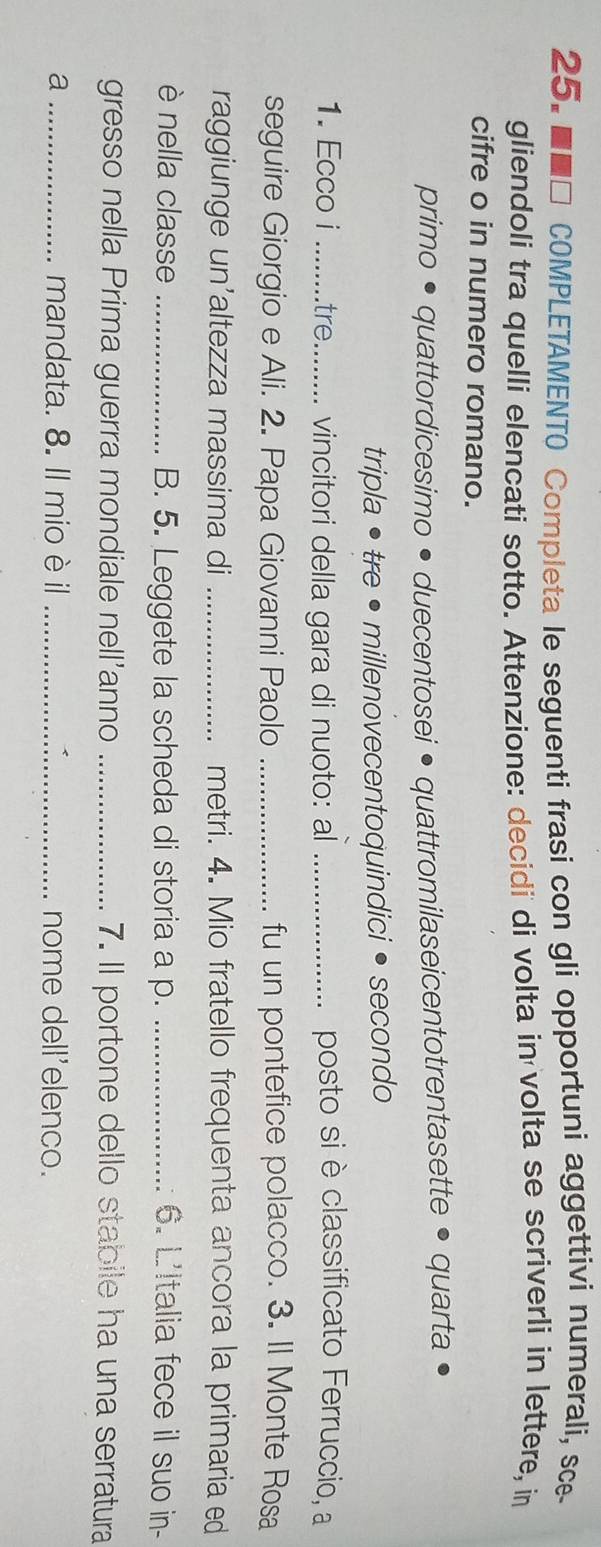 ■■□ COMPLETAMENTO Completa le seguenti frasi con gli opportuni aggettivi numerali, sce 
gliendoli tra quelli elencati sotto. Attenzione: decidi di volta in volta se scriverli in lettere, in 
cifre o in numero romano. 
primo • quattordicesimo • duecentosei • quattromilaseicentotrentasette • quarta 
tripla • tre • millenovecentoquindici •secondo 
1. Ecco i _....tre.......... vincitori della gara di nuoto: al _posto si è classificato Ferruccio, a 
seguire Giorgio e Ali. 2. Papa Giovanni Paolo _fu un pontefice polacco. 3. Il Monte Rosa 
raggiunge un’altezza massima di _metri. 4. Mio fratello frequenta ancora la primaria ed 
è nella classe _B. 5. Leggete la scheda di storia a p. _6. L'Italia fece il suo in- 
gresso nella Prima guerra mondiale nell’anno _7. Il portone dello stabile ha una serratura 
a _mandata. 8. Il mio è il _nome dell'elenco.