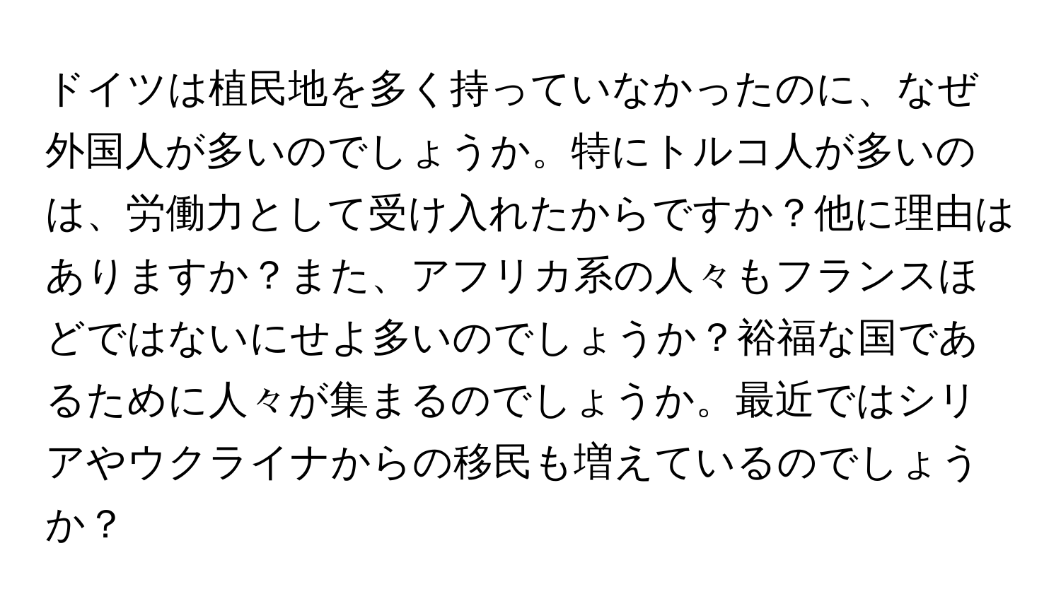 ドイツは植民地を多く持っていなかったのに、なぜ外国人が多いのでしょうか。特にトルコ人が多いのは、労働力として受け入れたからですか？他に理由はありますか？また、アフリカ系の人々もフランスほどではないにせよ多いのでしょうか？裕福な国であるために人々が集まるのでしょうか。最近ではシリアやウクライナからの移民も増えているのでしょうか？