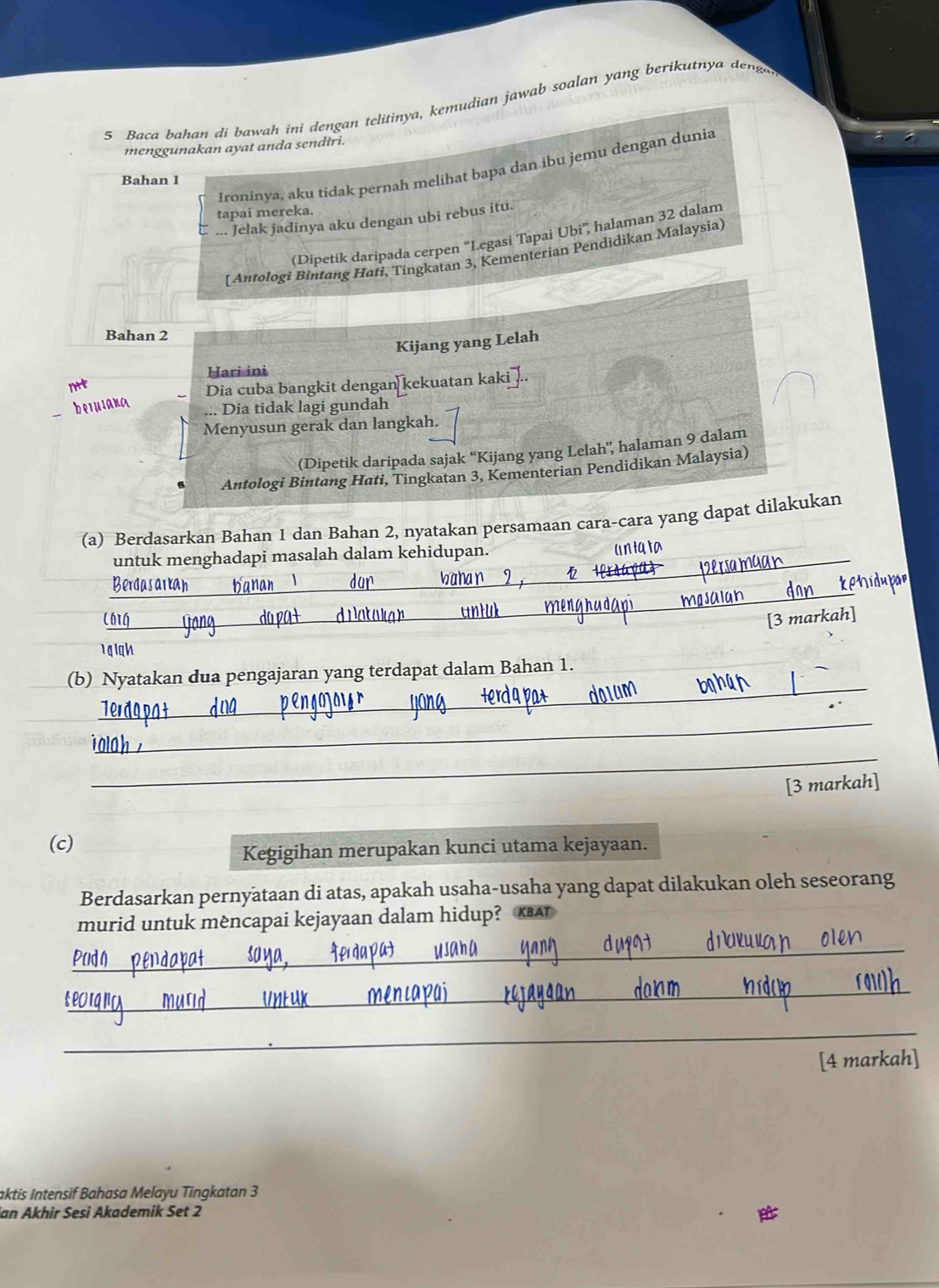 Baca bahan di bawah ini dengan telitinya, kemudian jawab soalan yang berikutnya dena 
menggunakan ayat anda sendiri. 
Ironinya, aku tidak pernah melihat bapa dan ibu jemu dengan dunia 
Bahan 1
tapai mereka. 
... Jelak jadinya aku dengan ubi rebus itu 
(Dipetik daripada cerpen “Legasi Tapai Ubi”, halaman 32 dalam 
[ Antologi Bintang Hati, Tingkatan 3, Kementerian Pendidikan Malaysia] 
Bahan 2
Kijang yang Lelah 
Hari ini 
nrt 
Dia cuba bangkit dengan kekuatan kaki .. 
beJuiana 
Dia tidak lagi gundah 
Menyusun gerak dan langkah. 
(Dipetik daripada sajak “Kijang yang Lelah”, halaman 9 dalam 
Antologi Bintang Hati, Tingkatan 3, Kementerian Pendidikan Malaysia) 
(a) Berdasarkan Bahan 1 dan Bahan 2, nyatakan persamaan cara-cara yang dapat dilakukan 
untuk menghadapi masalah dalam kehidupan._ 
Uniqta 
p 
Berdasarkah Hanan dur 
Chig_ da pa+ d Patokar untul 
_ 
[3 markah] 
1gigh 
_ 
(b) Nyatakan dua pengajaran yang terdapat dalam Bahan 1. 
_ 
_ 
[3 markah] 
(c) 
Kegigihan merupakan kunci utama kejayaan. 
Berdasarkan pernyataan di atas, apakah usaha-usaha yang dapat dilakukan oleh seseorang 
murid untuk mèncapai kejayaan dalam hidup? KBAT 
_ 
_ 
_ 
_ 
[4 markah] 
aktis Intensif Bahasa Melayu Tingkatan 3
ian Akhir Sesi Akademik Set 2