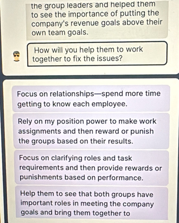 the group leaders and helped them
to see the importance of putting the
company's revenue goals above their
own team goals.
How will you help them to work
together to fix the issues?
Focus on relationships—spend more time
getting to know each employee.
Rely on my position power to make work
assignments and then reward or punish
the groups based on their results.
Focus on clarifying roles and task
requirements and then provide rewards or
punishments based on performance.
Help them to see that both groups have
important roles in meeting the company
goals and bring them together to